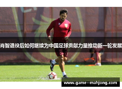 肖智退役后如何继续为中国足球贡献力量推动新一轮发展