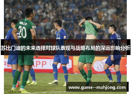 苏比门迪的未来选择对球队表现与战略布局的深远影响分析 苏比门迪的未来选择对球队表现与战略布局的深远影响分析