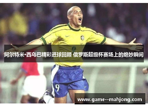 阿尔特米·西乌巴精彩进球回顾 俄罗斯超级杯赛场上的绝妙瞬间 阿尔特米·西乌巴精彩进球回顾 俄罗斯超级杯赛场上的绝妙瞬间