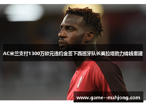 AC米兰支付1300万欧元违约金签下西班牙队长莫拉塔助力锋线重建