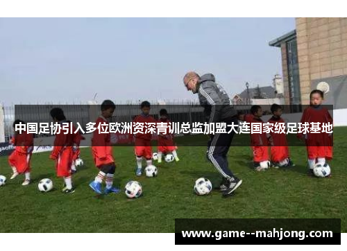 中国足协引入多位欧洲资深青训总监加盟大连国家级足球基地