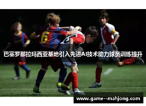 巴塞罗那拉玛西亚基地引入先进AI技术助力球员训练提升 巴塞罗那拉玛西亚基地引入先进AI技术助力球员训练提升