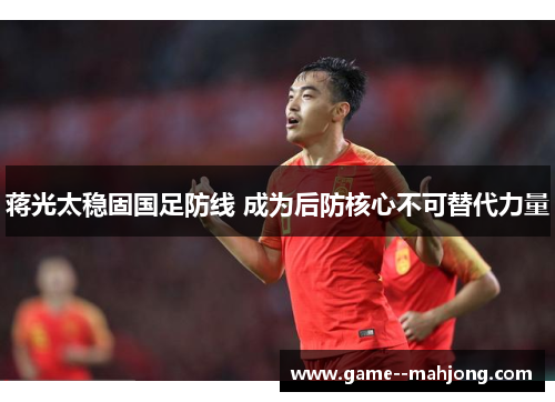 蒋光太稳固国足防线 成为后防核心不可替代力量 蒋光太稳固国足防线 成为后防核心不可替代力量